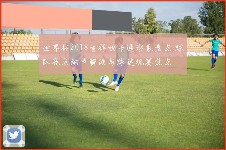 世界杯2018吉祥物卡通形象盘点 球队亮点细节解读与球迷观赛焦点