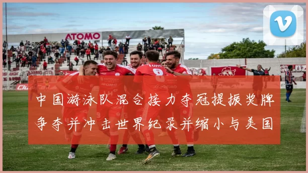 中国游泳队混合接力夺冠提振奖牌争夺并冲击世界纪录并缩小与美国队差距