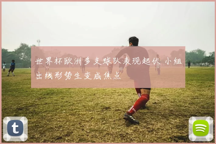 世界杯欧洲多支球队表现起伏 小组出线形势生变成焦点